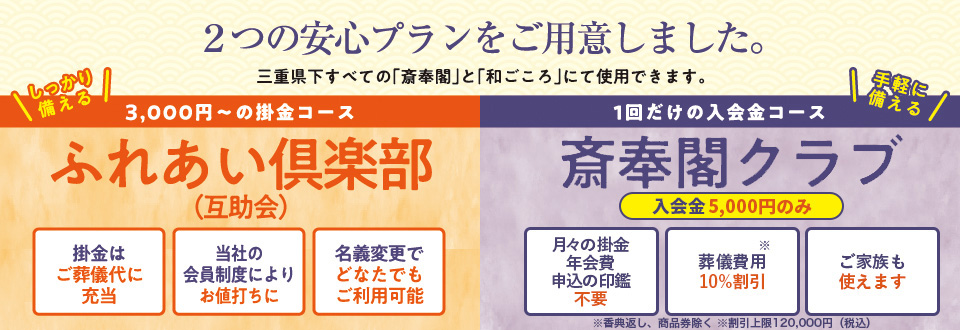 ２つの安心プランをご用意しました。三重県下すべての「斎奉閣」と「和ごころ」にて利用できます。しっかり使える2,000円〜の掛金コースふれあい倶楽部（互助会）。掛金はご葬儀代に充当。当社の会員制度によりお値打ちに。名義変更でどなたでもご利用可能。　手軽に備える１回だけの入会金コース斎奉閣クラブ。入会金5,000円のみ。月々の掛金・年会費不要。葬儀費用10％割引。ご家族も使えます。※香典返し、商品券除く※割引上限120,000円(税込)