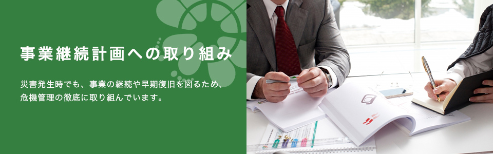 事業継続計画への取り組み　災害発生時でも、事業の継続や早期復旧を図るため、危機管理の徹底に取り組んでいます。